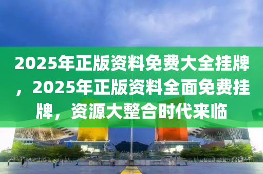 2025年正版资料免费大全挂牌,迈向2025年，正版资料免费大全的挂牌与展望